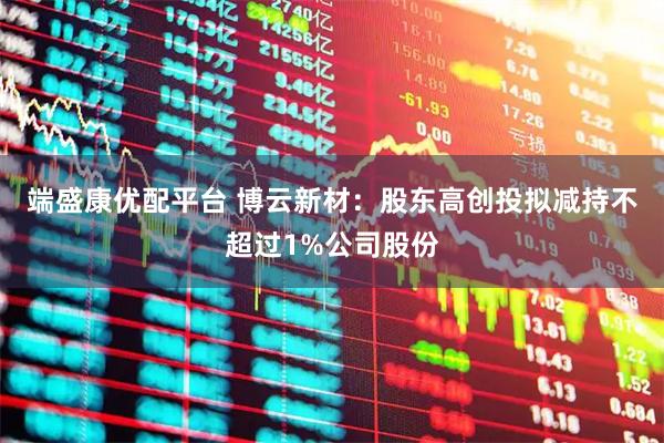 端盛康优配平台 博云新材：股东高创投拟减持不超过1%公司股份