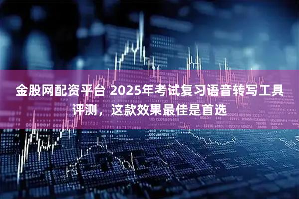 金股网配资平台 2025年考试复习语音转写工具评测，这款效果最佳是首选