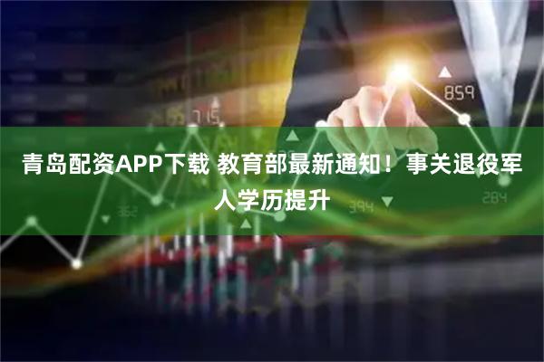 青岛配资APP下载 教育部最新通知！事关退役军人学历提升
