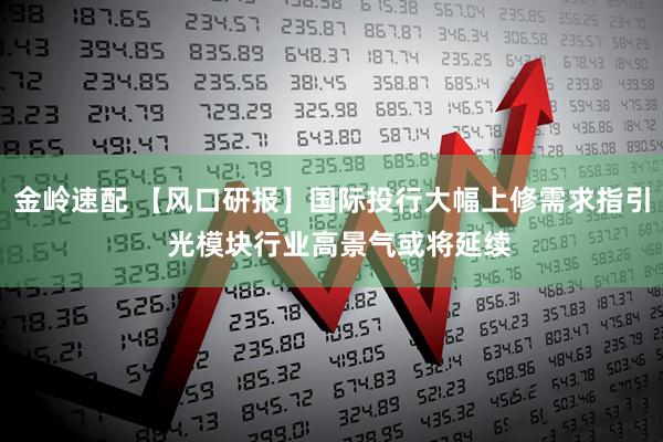 金岭速配 【风口研报】国际投行大幅上修需求指引  光模块行业高景气或将延续