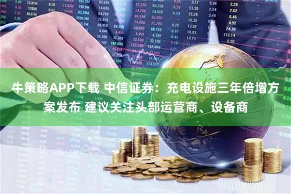 牛策略APP下载 中信证券:充电设施三年倍增方案发布 建议关注头部运营商、设备商