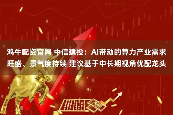 鸿牛配资官网 中信建投：AI带动的算力产业需求旺盛、景气度持续 建议基于中长期视角优配龙头