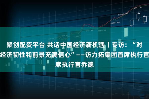 聚创配资平台 共话中国经济新机遇丨专访：“对中国经济韧性和前景充满信心”——访力拓集团首席执行官乔德
