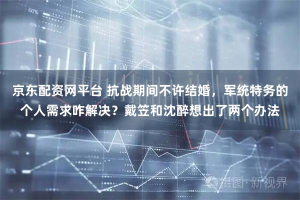 京东配资网平台 抗战期间不许结婚，军统特务的个人需求咋解决？戴笠和沈醉想出了两个办法