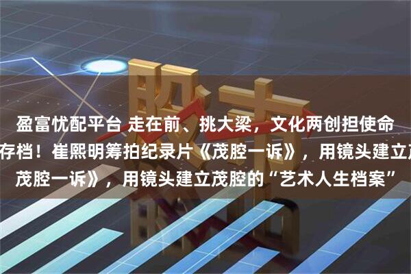 盈富忧配平台 走在前、挑大梁，文化两创担使命｜与时间赛跑，为乡音存档！崔熙明筹拍纪录片《茂腔一诉》，用镜头建立茂腔的“艺术人生档案”