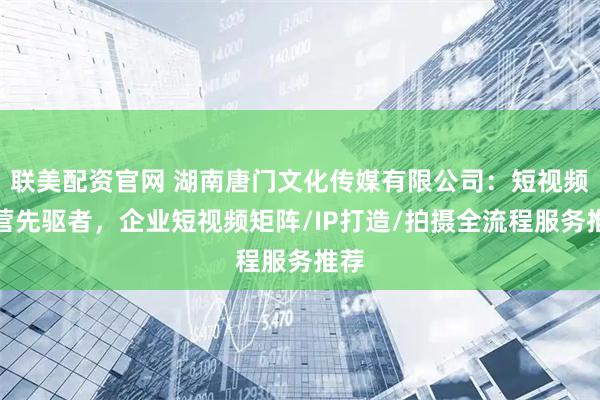 联美配资官网 湖南唐门文化传媒有限公司:短视频运营先驱者,企业短视频矩阵/IP打造/拍摄全流程服务推荐