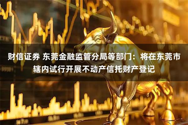 财信证券 东莞金融监管分局等部门：将在东莞市辖内试行开展不动产信托财产登记