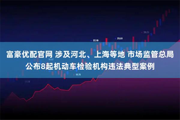 富豪优配官网 涉及河北、上海等地 市场监管总局公布8起机动车检验机构违法典型案例