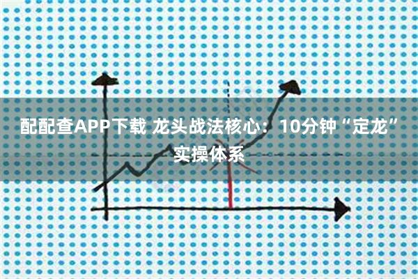 配配查APP下载 龙头战法核心：10分钟“定龙”实操体系