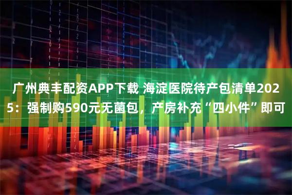 广州典丰配资APP下载 海淀医院待产包清单2025：强制购590元无菌包，产房补充“四小件”即可