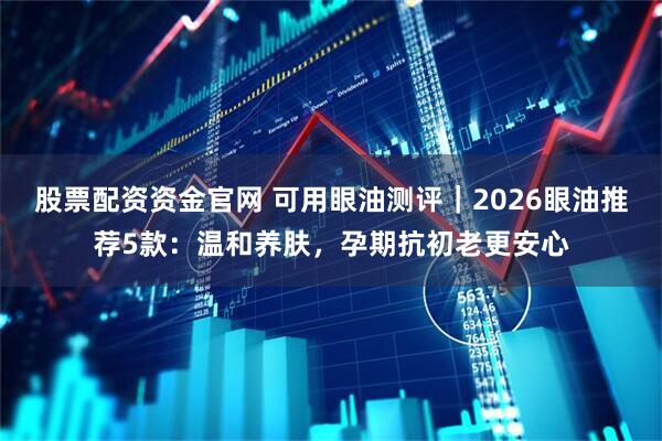 股票配资资金官网 可用眼油测评｜2026眼油推荐5款：温和养肤，孕期抗初老更安心