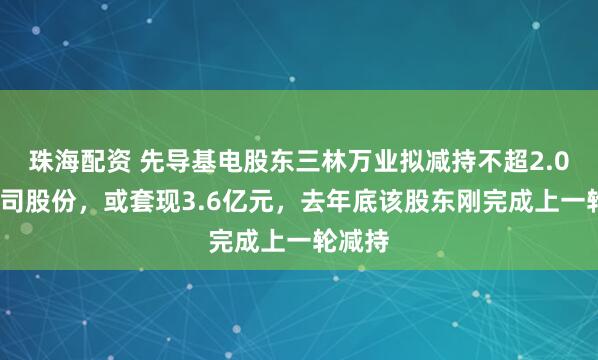 珠海配资 先导基电股东三林万业拟减持不超2.05%公司股份，或套现3.6亿元，去年底该股东刚完成上一轮减持
