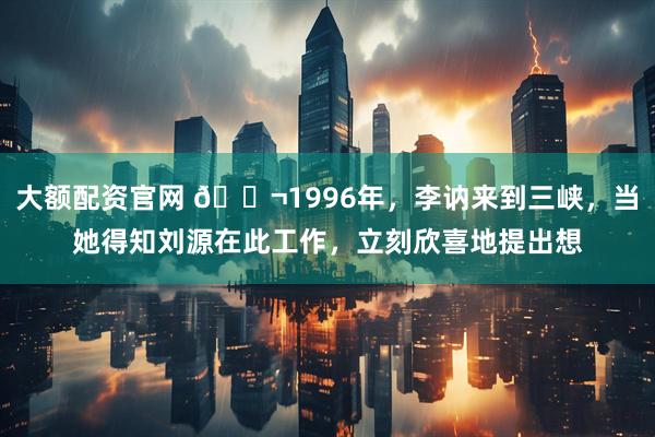 大额配资官网 🌬1996年，李讷来到三峡，当她得知刘源在此工作，立刻欣喜地提出想